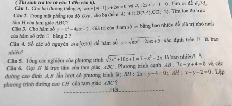 ( Thí sinh trả lời từ câu 1 đến câu 6). 
Câu 1. Cho hai đường thắng d_1:mx+(m-1)y+2m=0 và d_2:2x+y-1=0. Tìm m đề d_1parallel d_2. 
Câu 2. Trong mặt phẳng tọa độ Oxy , cho ba điểm A(-4;1), B(2;4), C(2;-2). Tìm tọa độ trực 
tâm H của tam giác ABC? 
Câu 3. Cho hàm số y=x^2-4mx+2. Giá trị của tham số m bằng bao nhiêu đề giá trị nhỏ nhất 
của hàm số trên → bằng 2 ? 
Câu 4. Số các số nguyên m∈ [0;10] để hàm số y=sqrt(mx^2-2mx+5) xác định trên là bao 
nhiêu? 
Câu 5. Tổng các nghiệm của phương trình sqrt(5x^2+10x+1)=7-x^2-2x là bao nhiêu? 
Câu 6. Gọi H là trực tâm của tam giác ABC. Phương trình cạnh AB : 7x-y+4=0 và các 
đường cao đỉnh A, B lần lượt có phương trình là; BH : 2x+y-4=0; AH : x-y-2=0. Lập 
phương trình đường cao CH của tam giác ABC ? 
.Hết