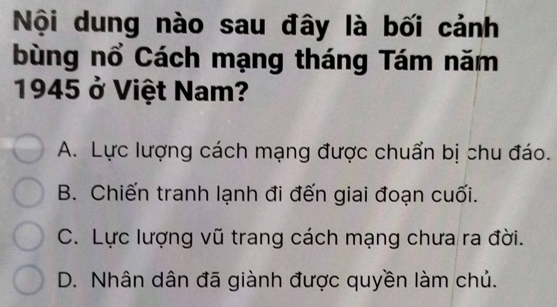 Nội dung nào sau đây là bối cảnh
bùng nổ Cách mạng tháng Tám năm
1945 ở Việt Nam?
A. Lực lượng cách mạng được chuẩn bị chu đáo.
B. Chiến tranh lạnh đi đến giai đoạn cuối.
C. Lực lượng vũ trang cách mạng chưa ra đời.
D. Nhân dân đã giành được quyền làm chủ.