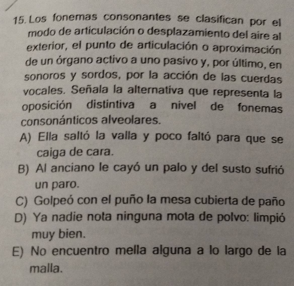 Los fonemas consonantes se clasifican por el
modo de articulación o desplazamiento del aire al
exterior, el punto de articulación o aproximación
de un órgano activo a uno pasivo y, por último, en
sonoros y sordos, por la acción de las cuerdas
vocales. Señala la alternativa que representa la
oposición distintiva a nível de fonemas
consonánticos alveolares.
A) Ella saltó la valla y poco faltó para que se
caiga de cara.
B) Al anciano le cayó un palo y del susto sufrió
un paro.
C) Golpeó con el puño la mesa cubierta de paño
D) Ya nadie nota ninguna mota de polvo: limpió
muy bien.
E) No encuentro mella alguna a lo largo de la
malla.