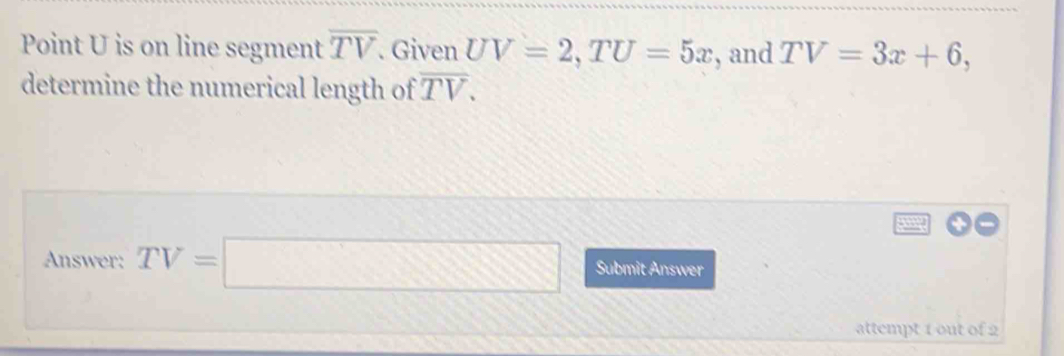 Point U is on line segment overline TV. Given UV=2, TU=5x , and TV=3x+6, 
determine the numerical length of overline TV. 
Answer: TV=□ □ Submit Answer 
attempt 1 out of 2