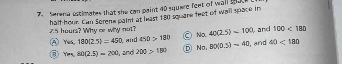 Serena estimates that she can paint 40 square feet of wall space
half-hour. Can Serena paint at least 180 square feet of wall space in
2:5 hours? Why or why not? 10, 40(2.5)=100 , and 100<180</tex>
A Y G_1 180(2.5)=450 , and 450>180 A
Yes, 80(2.5)=200 , and 200>180 D N 0, 80(0.5)=40 , and 40<180</tex>