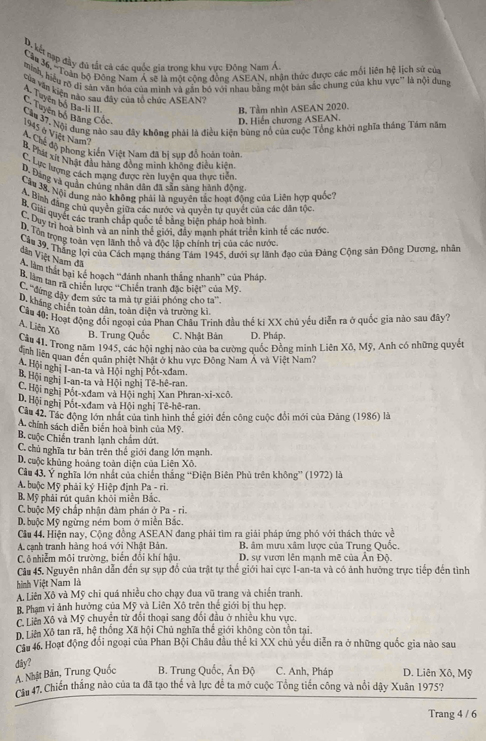 D. kết nạp đầy đủ tắt cả các quốc gia trong khu vực Đông Nam Á.
Cầu 36, 'Toàn bộ Đông Nam Á sẽ là một công đồng ASEAN, nhận thức được các mối liên hệ lịch sử của
mình, hiều rõ di sản văn hóa của mình và gắn bó với nhau bằng một bản sắc chung của khu vực' là nội dung
của văn kiện nào sau đây của tổ chức ASEAN?
Tuyên bố Ba-li II.
B. Tầm nhìn ASEAN 2020.
C. Tuyên bố Băng Cốc
D. Hiến chương ASEAN.
Câu 37. Nội dung nào sau đây không phải là điều kiện bùng nổ của cuộc Tổng khởi nghĩa tháng Tám năm
1945 ở Việt Nam?
A. Chế độ phong kiến Việt Nam đã bị sụp đồ hoàn toàn.
B. Phát xít Nhật đầu hàng đồng minh khổng điều kiện,
C. Lực lượng cách mạng được rèn luyện qua thực tiễn.
D. Đảng và quần chúng nhân dân đã sẵn sàng hành động.
Câu 38. Nội dung nào không phải là nguyên tắc hoạt động của Liên hợp quốc?
A. Bình đằng chủ quyền giữa các nước và quyền tự quyết của các dân tộc
B. Giải quyết các tranh chấp quốc tế bằng biện pháp hoà bình.
C. Duy trì hoà bình và an ninh thế giới, đầy mạnh phát triển kinh tế các nước
D. Tôn trọng toàn vẹn lãnh thổ và độc lập chính trị của các nước.
Câu 39. Thắng lợi của Cách mạng tháng Tám 1945, dưới sự lãnh đạo của Đảng Cộng sản Đông Dương, nhân
dân Việt Nam đã
A. làm thất bại kế hoạch “đánh nhanh thắng nhanh” của Pháp.
B. làm tan rã chiến lược “Chiến tranh đặc biệt” của Mỹ.
C. “đứng dậy đem sức ta mà tự giải phóng cho ta”.
D. kháng chiến toàn dân, toàn diện và trường kì,
Câu 40: Hoạt động đối ngoại của Phan Châu Trinh đầu thế ki XX chủ yếu diễn ra ở quốc gia nào sau đây?
A. Liên Xô
B. Trung Quốc C. Nhật Bản D. Pháp.
Câu 41. Trong năm 1945, các hội nghị nào của ba cường quốc Đồng minh Liên Xô, Mỹ, Anh có những quyết
định liên quan đến quân phiệt Nhật ở khu vực Đông Nam Á và Việt Nam?
A. Hội nghị I-an-ta và Hội nghị Pốt-xđam.
B. Hội nghị I-an-ta và Hội nghị Tê-hê-ran.
C. Hội nghị Pốt-xđam và Hội nghị Xan Phran-xi-xcô.
D. Hội nghị Pốt-xđam và Hội nghị Tê-hê-ran.
Câu 42. Tác động lớn nhất của tình hình thế giới đến công cuộc đổi mới của Đảng (1986) là
A. chính sách diễn biến hoà bình của Mỹ.
B. cuộc Chiến tranh lạnh chấm dứt.
C. chủ nghĩa tư bản trên thế giới đang lớn mạnh.
D. cuộc khủng hoảng toàn diện của Liên Xô.
Câu 43. Ý nghĩa lớn nhất của chiến thắng “Điện Biên Phủ trên không” (1972) là
A. buộc Mỹ phải ký Hiệp định Pa - ri.
B. Mỹ phải rút quân khỏi miền Bắc.
C. buộc Mỹ chấp nhận đàm phán ở Pa - ri.
D. buộc Mỹ ngừng ném bom ở miền Bắc.
Câu 44. Hiện nay, Cộng đồng ASEAN đang phải tìm ra giải pháp ứng phó với thách thức về
A. cạnh tranh hàng hoá với Nhật Bản. B. âm mưu xâm lược của Trung Quốc.
Cô nhiễm môi trường, biến đồi khí hậu.  D. sự vươn lên mạnh mẽ của An Độ.
Câu 45. Nguyên nhân dẫn đến sự sụp đổ của trật tự thế giới hai cực I-an-ta và có ảnh hưởng trực tiếp đến tình
hình Việt Nam là
A. Liên Xô và Mỹ chi quá nhiều cho chạy đua vũ trang và chiến tranh.
B. Phạm vi ảnh hưởng của Mỹ và Liên Xô trên thế giới bị thu hẹp.
C. Liên Xô và Mỹ chuyện từ đối thoại sang đối đầu ở nhiều khu vực.
D. Liên Xô tan rã, hệ thống Xã hội Chủ nghĩa thế giới không còn tồn tại.
Câu 46. Hoạt động đối ngoại của Phan Bội Châu đầu thế kỉ XX chủ yếu diễn ra ở những quốc gia nào sau
đây?
A. Nhật Bản, Trung Quốc  B. Trung Quốc, Ấn Độ C. Anh, Pháp D. Liên Xô, Mỹ
Câu 47. Chiến thắng nào của ta đã tạo thế và lực đế ta mở cuộc Tổng tiến công và nổi dậy Xuân 1975?
Trang 4 / 6