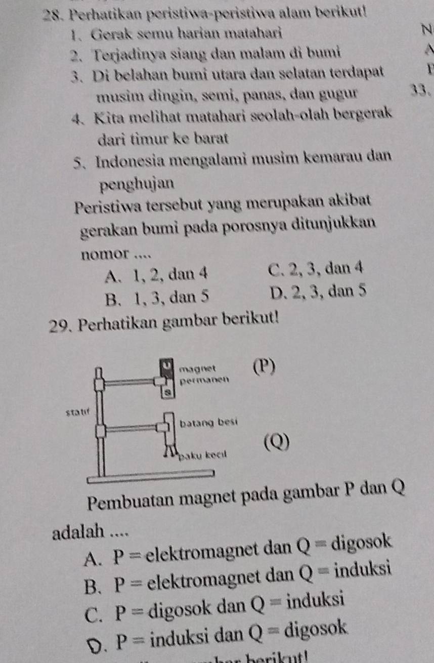 Perhatikan peristiwa-peristiwa alam berikut!
1. Gerak semu harian matahari
N
2. Terjadinya siang dan malam di bumi
3. Di belahan bumi utara dan selatan terdapat 1 
musim dingin, semi, panas, dan gugur 33.
4. Kita melihat matahari seolah-olah bergerak
dari timur ke barat
5. Indonesia mengalami musim kemarau dan
penghujan
Peristiwa tersebut yang merupakan akibat
gerakan bumi pada porosnya ditunjukkan
nomor ....
A. 1, 2, dan 4 C. 2, 3, dan 4
B. 1, 3, dan 5 D. 2, 3, dan 5
29. Perhatikan gambar berikut!
(P)
(Q)
Pembuatan magnet pada gambar P dan Q
adalah ....
A. P= elektromagnet dan Q= digosok
B. P= elektromagnet dan Q= induksi
C. P= digosok dan Q= induksi
D. P= induksi dan Q= digosok
he berik ut