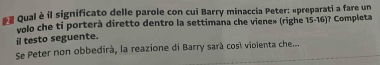 Qual è il significato delle parole con cui Barry minaccia Peter: «preparati a fare un 
volo che ti porterà diretto dentro la settimana che viene» (righe 15-16)? Completa 
il testo seguente. 
Se Peter non obbedirà, la reazione di Barry sarà così violenta che...