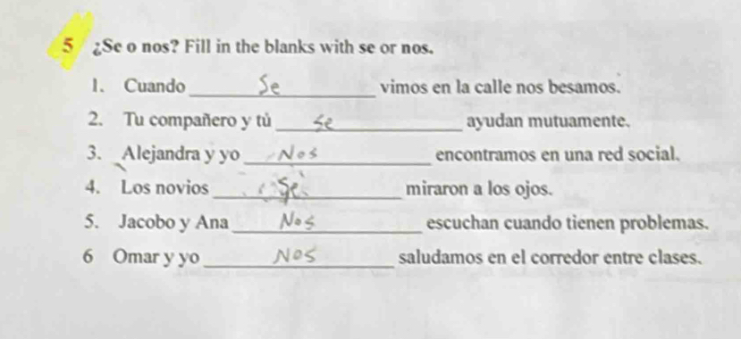 5 / ¿Se o nos? Fill in the blanks with se or nos. 
_ 
1. Cuando vimos en la calle nos besamos. 
2. Tu compañero y tú _ayudan mutuamente. 
3. Alejandra y yo_ encontramos en una red social. 
4. Los novios_ miraron a los ojos. 
5. Jacobo y Ana_ escuchan cuando tienen problemas. 
6 Omar y yo _saludamos en el corredor entre clases.