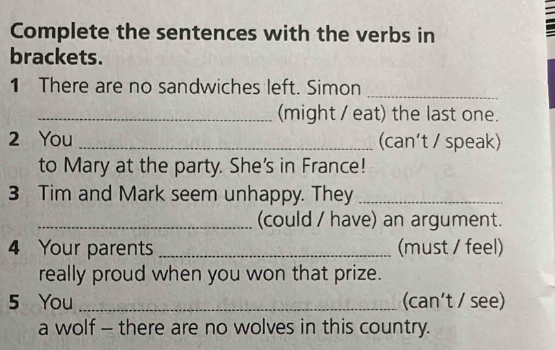 Complete the sentences with the verbs in 
brackets. 
1 There are no sandwiches left. Simon_ 
_(might / eat) the last one. 
2 You _(can’t / speak) 
to Mary at the party. She's in France! 
3 Tim and Mark seem unhappy. They_ 
_(could / have) an argument. 
4 Your parents _(must / feel) 
really proud when you won that prize. 
5 You _(can’t / see) 
a wolf - there are no wolves in this country.