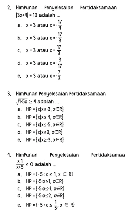 HimPunan Penyelesaian Pertidaksamaan
|3x+4|=13 adalah ...
a. x=3 atau x=- 17/4 
b. x=3 atau x=- 17/3 
C. x=3 atau x= 17/3 
d. x=3 atau x=- 3/17 
e. x=3 atau x=- 7/3 
3. HimPunan Penyelesaian Pertidaksamaan
sqrt(1· 5x)≥ 4 adalah ...
a. HP= x|x≤ -3,x∈ R
b. HP= x|x≤ -4,x∈ R
C. HP= x|x≤ -5,x∈ R
d. HP= x|x≤ 3,x∈ R
e. HP= x|x≥ -3,x∈ R
4. HimPunan Penyelesaian Pertidaksamaa
 (x-1)/x+5 ≤ 0 adalah ...
a. HP= -5
b. HP= -5
C. HP= -5
d. HP= -5
e. HP= -5