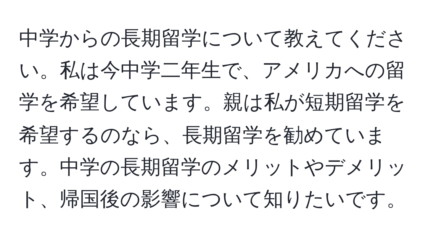 中学からの長期留学について教えてください。私は今中学二年生で、アメリカへの留学を希望しています。親は私が短期留学を希望するのなら、長期留学を勧めています。中学の長期留学のメリットやデメリット、帰国後の影響について知りたいです。