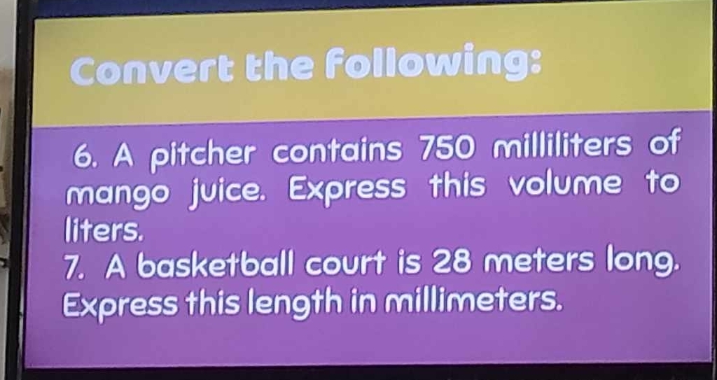 Convert the following: 
6. A pitcher contains 750 milliliters of 
mango juice. Express this volume to 
liters. 
7. A basketball court is 28 meters long. 
Express this length in millimeters.