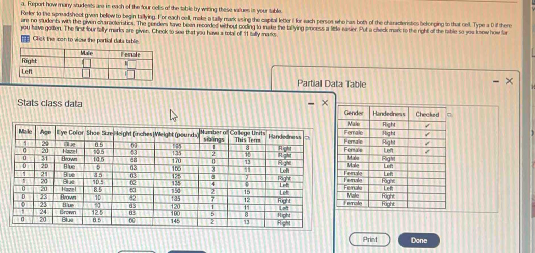 Report how many students are in each of the four cells of the table by writing these values in your table 
Refer to the spreadsheet given below to begin tallying. For each cell, make a tally mark using the capital letter I for each person who has both of the characteristics belonging to that cell. Type a 0 if there 
are no students with the given characteristics. The genders have been recorded without coding to make the tallying process a little easier. Put a check mark to the right of the table so you know how far 
you have gotten. The first four tally marks are given. Check to see that you have a total of 11 tally marks. 
Click the icon to view the partial data table. 
Partial Data Table 
Stats class data × 
Print Done