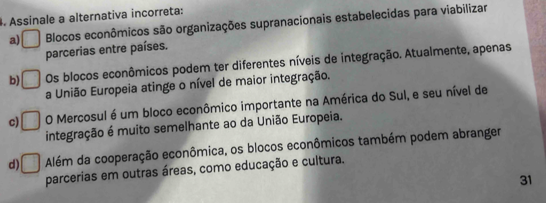 Assinale a alternativa incorreta:
a) Blocos econômicos são organizações supranacionais estabelecidas para viabilizar
parcerias entre países.
b) Os blocos econômicos podem ter diferentes níveis de integração. Atualmente, apenas
a União Europeia atinge o nível de maior integração.
c) O Mercosul é um bloco econômico importante na América do Sul, e seu nível de
integração é muito semelhante ao da União Europeia.
d) Além da cooperação econômica, os blocos econômicos também podem abranger
parcerias em outras áreas, como educação e cultura.
31