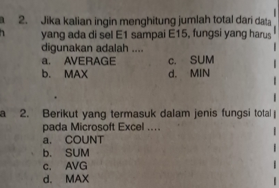 Jika kalian ingin menghitung jumlah total dari data
yang ada di sel E1 sampai E15, fungsi yang harus
digunakan adalah ....
a. AVERAGE c. SUM
b. MAX d. MIN
a 2. Berikut yang termasuk dalam jenis fungsi total
pada Microsoft Excel ....
a. COUNT
b. SUM
c. AVG
d. MAX