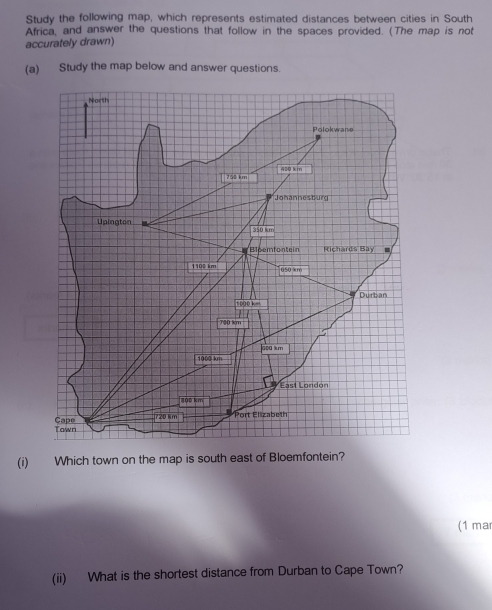 Study the following map, which represents estimated distances between cities in South 
Africa, and answer the questions that follow in the spaces provided. (The map is not 
accurately drawn) 
(a) Study the map below and answer questions. 
(i) Which town on the map is south east of Bloemfontein? 
(1 mar 
(ii) What is the shortest distance from Durban to Cape Town?