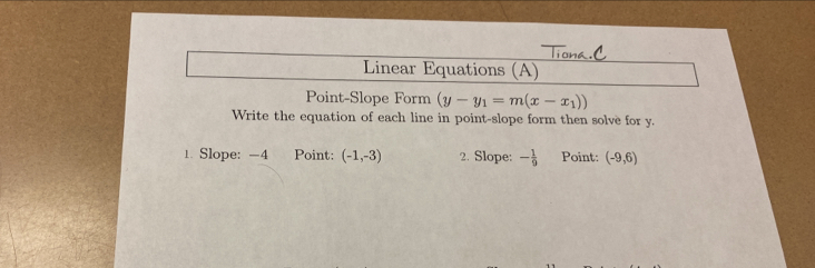 Linear Equations (A) 
Point-Slope Form (y-y_1=m(x-x_1))
Write the equation of each line in point-slope form then solve for y. 
1. Slope: -4 Point: (-1,-3) 2. Slope: - 1/9  Point: (-9,6)