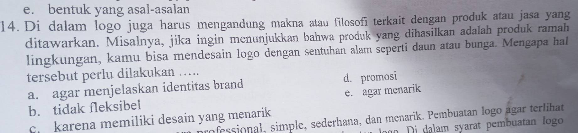 e. bentuk yang asal-asalan
14.Di dalam logo juga harus mengandung makna atau filosofi terkait dengan produk atau jasa yang
ditawarkan. Misalnya, jika ingin menunjukkan bahwa produk yang dihasilkan adalah produk ramah
lingkungan, kamu bisa mendesain logo dengan sentuhan alam seperti daun atau bunga. Mengapa hal
tersebut perlu dilakukan …..
a. agar menjelaskan identitas brand d. promosi
e. agar menarik
b. tidak fleksibel
ofessional, simple, sederhana, dan menarik. Pembuatan logo agar terlihat
c. karena memiliki desain yang menarik
g i dalam syarat pembuatan logo