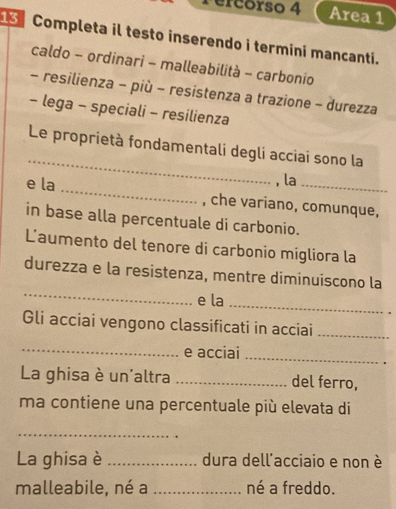 Pércorso 4 Area 1 
Completa il testo inserendo i termini mancanti. 
caldo - ordinari - malleabilità - carbonio 
- resilienza - più - resistenza a trazione - durezza 
- lega - speciali - resilienza 
_ 
Le proprietà fondamentali degli acciai sono la 
, la 
e la _, che variano, comunque, 
in base alla percentuale di carbonio. 
Laumento del tenore di carbonio migliora la 
_ 
durezza e la resistenza, mentre diminuiscono la 
e la_ 
Gli acciai vengono classificati in acciai_ 
_ 
e acciai_ 
La ghisa è un'altra _del ferro, 
ma contiene una percentuale più elevata di 
_ 
La ghisa è _dura dell'acciaio e non è 
malleabile, né a _né a freddo.