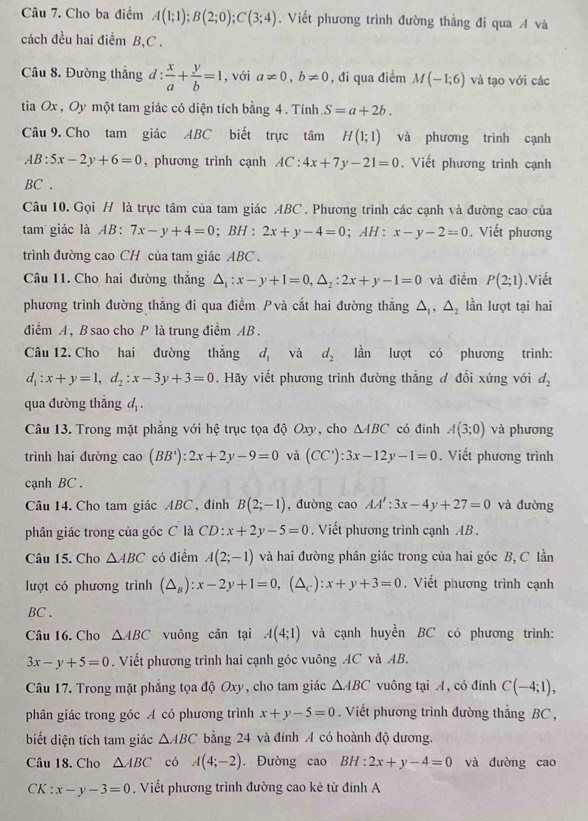 Cho ba điểm A(1;1);B(2;0);C(3;4). Viết phương trình đường thẳng đi qua A và
cách đều hai điểm B,C .
Câu 8. Đường thắng d :  x/a + y/b =1 , với a!= 0,b!= 0 , đi qua điểm M(-1;6) và tạo với các
tia Ox , Oy một tam giác có diện tích bằng 4. Tính S=a+2b.
Câu 9. Cho tam giác ABC biết trực tâm H(1;1) và phương trình cạnh
AB:5x-2y+6=0 , phương trình cạnh AC:4x+7y-21=0. Viết phương trình cạnh
BC .
Câu 10. Gọi H là trực tâm của tam giác ABC . Phương trình các cạnh và đường cao của
tam giác là AB: 7x-y+4=0;B H : 2x+y-4=0; AH : x-y-2=0. Viết phương
trình đường cao CH của tam giác ABC .
Câu 11. Cho hai đường thắng △ _1:x-y+1=0,△ _2:2x+y-1=0 và điểm P(2;1).Viết
phương trình đường thắng đi qua điểm Pvà cắt hai đường thắng △ _1,△ _2 lần lượt tại hai
điểm A, B sao cho P là trung điểm AB .
Câu 12. Cho hai đường thắng d_1 và d_2 lần lượt có phương trình:
d_1:x+y=1,d_2:x-3y+3=0. Hãy viết phương trình đường thẳng đ đổi xứng với d_2
qua đường thắng d .
Câu 13. Trong mặt phẳng với hệ trục tọa độ Oxy, cho △ ABC có đinh A(3;0) và phương
trình hai đường cao(BB'):2x+2y-9=0 và (CC'):3x-12y-1=0. Viết phương trình
cạnh BC .
Câu 14. Cho tam giác ABC , đinh B(2;-1) , đường cao AA':3x-4y+27=0 và đường
phân giác trong của góc C là CD:x+2y-5=0. Viết phương trình cạnh AB .
Câu 15. Cho △ ABC có điểm A(2;-1) và hai đường phân giác trong của hai góc B, C lần
lượt có phương trình (△ _B):x-2y+1=0,(△ _C):x+y+3=0. Viết phương trình cạnh
BC .
Câu 16. Cho △ ABC vuông cân tại A(4;1) và cạnh huyền BC có phương trình:
3x-y+5=0. Viết phương trình hai cạnh góc vuông AC và AB.
Câu 17. Trong mặt phẳng tọa độ Oxy, cho tam giác △ ABC vuông tại A, có đính C(-4;1),
phân giác trong góc A có phương trình x+y-5=0. Viết phương trình đường thẳng BC ,
biết diện tích tam giác △ ABC bằng 24 và đinh A có hoành độ dương.
Câu 18. Cho △ ABC có A(4;-2). Đường cao BH:2x+y-4=0 và đưòng cao
CK : x-y-3=0. Viết phương trình đường cao kẻ từ đinh A