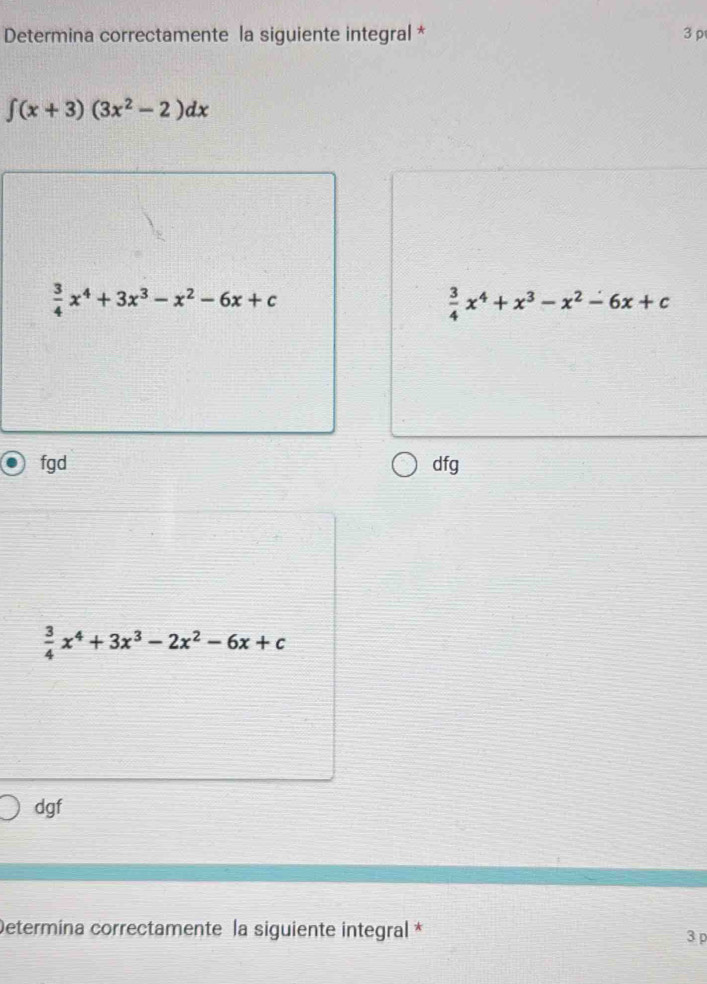 Determina correctamente la siguiente integral * 3 p
∈t (x+3)(3x^2-2)dx
 3/4 x^4+3x^3-x^2-6x+c
 3/4 x^4+x^3-x^2-6x+c
fgd dfg
 3/4 x^4+3x^3-2x^2-6x+c
dgf
Determína correctamente la siguiente integral *
3 p