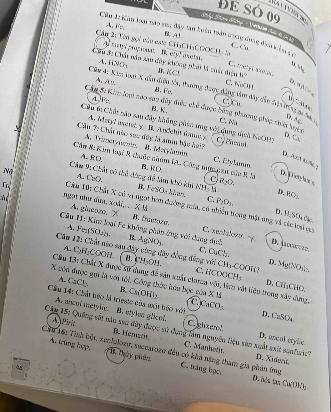 Để só 09
«K6 | TYHI 202
Thấy Phạm Thắng - Uvestresm chứa đế chi lự
A. Fe. B. Al.
Câu 1: Kim loại nào sau đây tan hoàn toàn trong dung dịch kiềm dự
Câu 2: Tên gọi của este CH₃CH₃COOCH3 là
C. Cu.
A metyl propionat. B. etyl axetat.
Câu 3: Chất nào sau đây không phải là chất điện li?
D. Mg
A. HNO_3. B. KCl.
C. metyl axetat.
C. NaOH.
A. Au. B. Fe.
D. etyl fom
Câu 4: Kim loại X dẫn điện tốt, thường được dùng làm dây dẫn điện trong gia đình. X D. Ag.
A.)Fe.
C.Cu.
D) C₂H₃OH
Câu 5: Kim loại nào sau đây điều chế được bằng phương pháp nhiệt luyện
B. K.
C. Na.
Cầu 6: Chất nào sau đây không phản ứng với dung dịch NaOH?
A. Metyl axetat. B. Anđehit fomic. C, Phenol.
Câu 7: Chất nào sau đây là amin bậc hai?
D. Ca.
A. Trimetylamin. B. Metylamin. C. Etylamin.
A. RO.
D. Axit axetice y
Câu 8: Kim loại R thuộc nhóm IA. Công thức oxit của R là
Nộ
B. RO.
Câu 9: Chất có thể dùng để làm khô khí NH3 là
A. CaO
D. Dietylamin
c) R_2O.
D. RO_2.
B. FeSO_4 khan. C. P_2O_5.
chỉ
r ngọt như dừa, xoài,. X là
Câu 10: Chất X có vị ngọt hơn đường mía, có nhiều trong mật ong và các loại qua
D. H_2SO_4 đặc.
A. glucozo. B. fructozo. C. xenlulozo.
Câu 11: Kim loại Fe không phản ứng với dung dịch
A. Fe_2(SO_4)_3. B. AgNO_3.
D. saccarozo.
Câu 12: Chất nào sau đây cùng dãy đồng đẳng với CH 3-COOH?
C. CuCl_2. D. Mg(NO_3)_2.
A. C_2H_5COOH. B. H_3OH. C. HCOOCH₃.
Câu 13: Chất X được sử dụng để sản xuất clorua vôi, làm vật liệu trong xây dựng,
X còn được gọi là với tôi. Công thức hóa học của X1 a 
D. CH_3CH 0
A. CaCl_2. B. Ca(OH)_2. )CaCO_3.
Câu 14: Chất béo là trieste của axit béo với
C.
A. ancol metylic. B. etylen glicol. C. glixerol.
D. CaSO_4.
A. Pirit.
Câu 15: Quặng sắt nào sau đây được sử dụng làm nguyên liệu sản xuất axit sunfuric?
D. ancol etylic.
B. Hematit. C. Manhetit. D. Xiderit.
A. trùng hợp. B. thủy phân.
Cầu 16: Tinh bột, xenlulozơ, saccarozơ đều có khả năng tham gia phản ứng
48 C. tráng bạc.
D. hòa tan Cu(OH)_2.