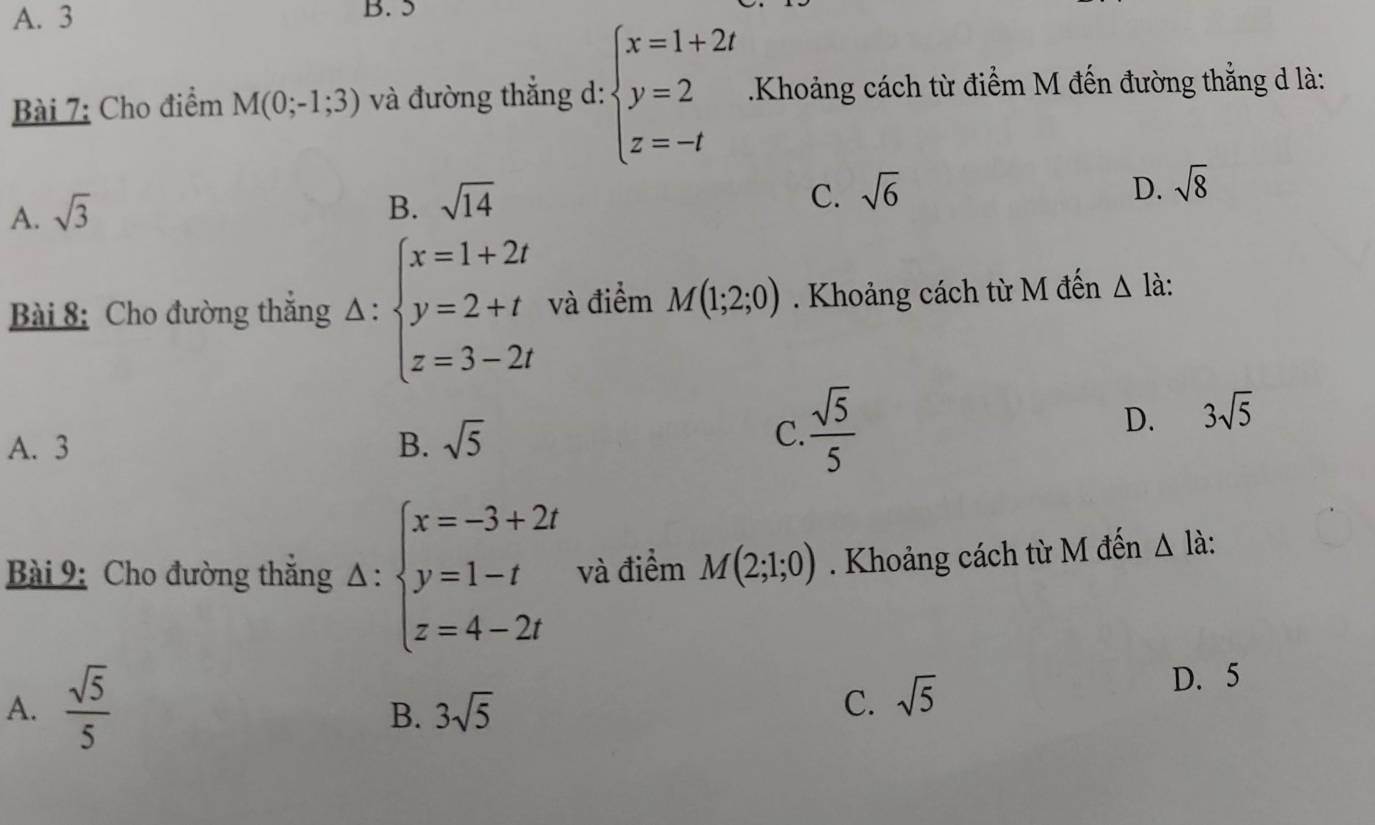 A. 3 B. 5
Bài 7: Cho điểm M(0;-1;3) và đường thắng d: beginarrayl x=1+2t y=2 z=-tendarray. Khoảng cách từ điểm M đến đường thẳng d là:
A. sqrt(3)
B. sqrt(14)
C. sqrt(6) D. sqrt(8)
Bài 8: Cho đường thắng Δ : beginarrayl x=1+2t y=2+t z=3-2tendarray. và điểm M(1;2;0). Khoảng cách từ M đến △ là:
A. 3 B. sqrt(5)
C.  sqrt(5)/5 
D. 3sqrt(5)
Bài 9: Cho đường thắng Δ : beginarrayl x=-3+2t y=1-t z=4-2tendarray. và điểm M(2;1;0). Khoảng cách từ M đến △ l_0
A.  sqrt(5)/5 
B. 3sqrt(5) D. 5
C. sqrt(5)