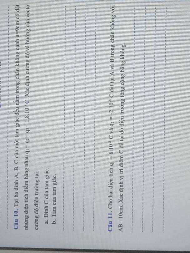 Tại ba đình A, B, C của một tam giác đều nằm trong chân không cạnh a=9cm có dặt 
những điện tích điểm bằng nhau q_1=q_2=q_3=1.8.10^(-3)C Xác định cường độ và hướng của vectơ 
cường độ điện trường tại: 
a. Đinh C của tam giác. 
b. Tâm của tam giác, 
_ 
_ 
_ 
_ 
Câu 11. Cho hai điện tích q_1=8.10^(-3)C và q_2=-2.10^(-3)C đặt tại A và B trong chân không với
AB=10cm Xác định vị trí điễm C đễ tại đó điện trường tông cộng bằng không. 
_ 
_ 
_ 
_