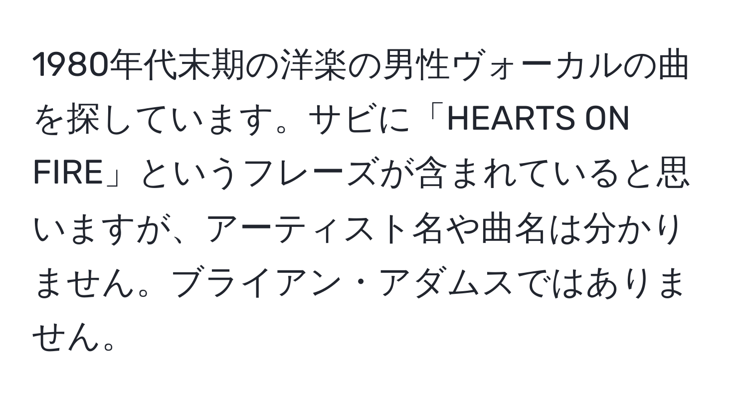 1980年代末期の洋楽の男性ヴォーカルの曲を探しています。サビに「HEARTS ON FIRE」というフレーズが含まれていると思いますが、アーティスト名や曲名は分かりません。ブライアン・アダムスではありません。