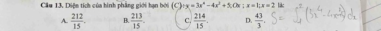 Diện tích của hình phẳng giới hạn bởi (C) / y=3x^4-4x^2+5; Ox; x=1; x=2 là:
A.  212/15 . B.  213/15 . C,  214/15 . D.  43/3 .