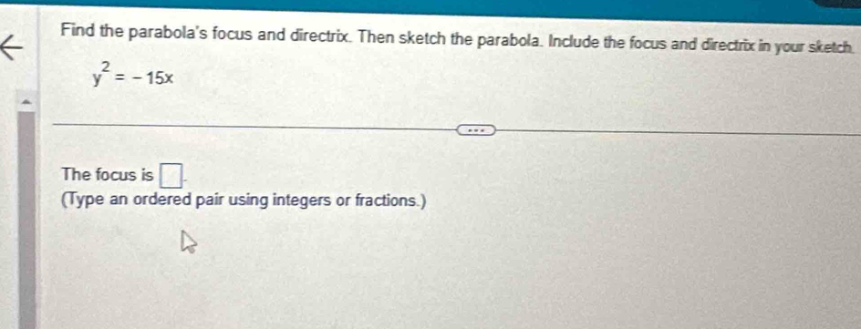 Find the parabola's focus and directrix. Then sketch the parabola. Include the focus and directrix in your sketch
y^2=-15x
The focus is □ . 
(Type an ordered pair using integers or fractions.)