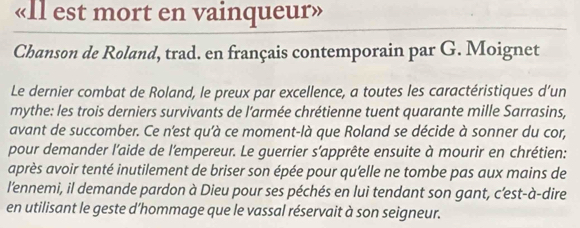 «Il est mort en vainqueur» 
Chanson de Roland, trad. en français contemporain par G. Moignet 
Le dernier combat de Roland, le preux par excellence, a toutes les caractéristiques d’un 
mythe: les trois derniers survivants de l’armée chrétienne tuent quarante mille Sarrasins, 
avant de succomber. Ce n'est qu'à ce moment-là que Roland se décide à sonner du cor, 
pour demander l'aide de l'empereur. Le guerrier s’apprête ensuite à mourir en chrétien: 
après avoir tenté inutilement de briser son épée pour qu'elle ne tombe pas aux mains de 
l'ennemi, il demande pardon à Dieu pour ses péchés en lui tendant son gant, c’est-à-dire 
en utilisant le geste d’hommage que le vassal réservait à son seigneur.