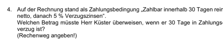 Auf der Rechnung stand als Zahlungsbedingung „Zahlbar innerhalb 30 Tagen rein 
netto, danach 5 % Verzugszinsen“. 
Welchen Betrag müsste Herr Küster überweisen, wenn er 30 Tage in Zahlungs 
verzug ist? 
(Rechenweg angeben!)