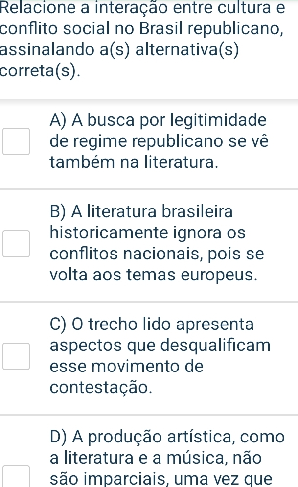 Relacione a interação entre cultura e
conflito social no Brasil republicano,
assinalando a(s) alternativa(s)
correta(s).
A) A busca por legitimidade
de regime republicano se vê
também na literatura.
B) A literatura brasileira
historicamente ignora os
conflitos nacionais, pois se
volta aos temas europeus.
C) O trecho lido apresenta
aspectos que desqualificam
esse movimento de
contestação.
D) A produção artística, como
a literatura e a música, não
são imparciais, uma vez que