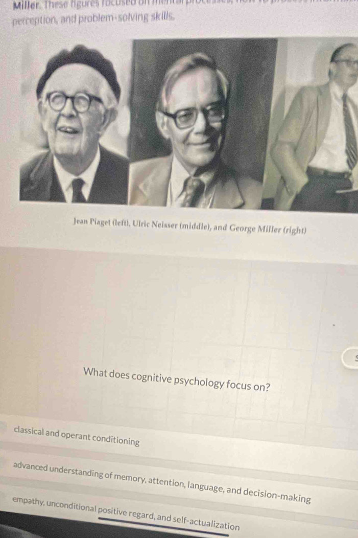 Miller. These rgures focused on mentarpre
perception, and problem-solving skills.
Jean Piaget (left). Ulric Neisser (middle), and George Miller (right)
What does cognitive psychology focus on?
classical and operant conditioning
advanced understanding of memory, attention, language, and decision-making
empathy, unconditional positive regard, and self-actualization