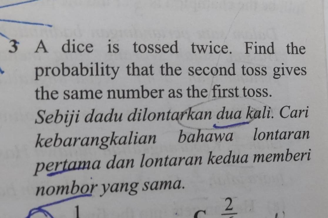 A dice is tossed twice. Find the 
probability that the second toss gives 
the same number as the first toss. 
Sebiji dadu dilontarkan dua kali. Cari 
kebarangkalian bahawa lontaran 
pertama dan lontaran kedua memberi 
nombor yang sama. 
1
2