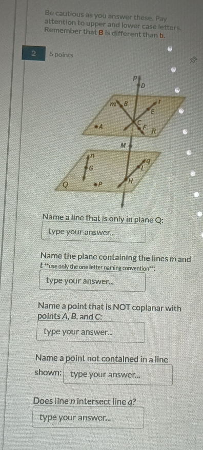 Be cautious as you answer these. Pay 
attention to upper and lower case letters. 
Remember that B is different than b. 
2 5 points 
Name a line that is only in plane Q : 
type your answer... 
Name the plane containing the lines m and
t **use only the one letter naming convention**: 
type your answer... 
Name a point that is NOT coplanar with 
points A, B, and C : 
type your answer... 
Name a point not contained in a line 
shown: type your answer... 
Does line n intersect line q? 
type your answer...