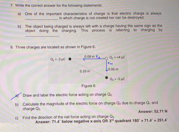 Write the correct answer for the following statements:
a) One of the important characteristics of charge is that electric charge is always
_in which charge is not created nor can be destroyed.
b) The object being charged is always left with a charge having the same sign as the
object doing the charging. This process is referring to charging by
_.
8. Three charges are located as shown in Figure 6.
a) Draw and label the electric force acting on charge Q_2.
b) Calculate the magnitude of the electric force on charge Q_2 due to charge Q and
charge Q_3
Answer: 52.71 N
c) Find the direction of the net force acting on charge Q_2
Answer: 71.4° below negative x-axis OR 3^(rd) quadrant 180°+71.4°=251.4°