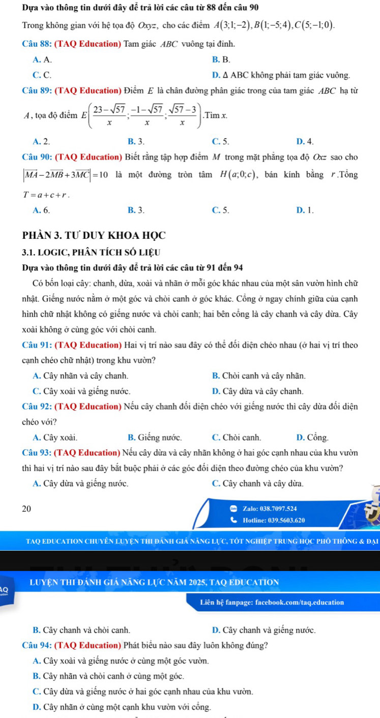 Dựa vào thông tin dưới đây để trã lời các câu từ 88 đến câu 90
Trong không gian với hệ tọa độ Oxyz, cho các điểm A(3;1;-2),B(1;-5;4),C(5;-1;0).
Câu 88: (TAQ Education) Tam giác ABC vuông tại đỉnh.
A. A. B. B.
C. C. D. Δ ABC không phải tam giác vuông.
Câu 89: (TAQ Education) Điểm E là chân đường phân giác trong của tam giác ABC hạ từ
A , tọa độ điểm E( (23-sqrt(57))/x ; (-1-sqrt(57))/x ; (sqrt(57)-3)/x )..Tìm x.
A. 2. B. 3. C. 5. D. 4.
Câu 90: (TAQ Education) Biết rằng tập hợp điểm M trong mặt phẳng tọa độ Oxz sao cho
|vector MA-2vector MB+3vector MC|=10 là một đường tròn tâm H(a;0;c) , bán kính bằng .Tổng
T=a+c+r.
A. 6. B. 3. C. 5. D. 1.
PhÀN 3. TƯ DUY KHOA HQC
3.1. LOGIC, PHÂN tícH SÓ liệU
Dựa vào thông tin dưới đây để trã lời các câu từ 91 đến 94
Có bốn loại cây: chanh, dừa, xoài và nhãn ở mỗi góc khác nhau của một sân vườn hình chữ
nhật. Giếng nước nằm ở một góc và chòi canh ở góc khác. Cổng ở ngay chính giữa của cạnh
hình chữ nhật không có giếng nước và chòi canh; hai bên cổng là cây chanh và cây dừa. Cây
xoài không ở cùng góc với chòi canh.
Câu 91: (TAQ Education) Hai vị trí nào sau đây có thể đối diện chéo nhau (ở hai vị trí theo
cạnh chéo chữ nhật) trong khu vườn?
A. Cây nhãn và cây chanh. B. Chòi canh và cây nhãn
C. Cây xoài và giếng nước. D. Cây dừa và cây chanh.
Câu 92: (TAQ Education) Nếu cây chanh đối diện chéo với giếng nước thì cây dừa đối diện
chéo với?
A. Cây xoài. B. Giếng nước. C. Chòi canh. D. Cổng.
Câu 93: (TAQ Education) Nếu cây dừa và cây nhãn không ở hai góc cạnh nhau của khu vườn
thì hai vị trí nào sau đây bắt buộc phải ở các góc đối diện theo đường chéo của khu vườn?
A. Cây dừa và giếng nước. C. Cây chanh và cây dừa.
20 Zalo: 038.7097.524
Hotline: 039.5603.620
tAQ eDucatION Chuyên luyện thI đánh giá năng lực, tốt nghiệp trung học phố thông & đại
LUYệN THI đánh giá năng lực năm 2025, TAQ EDUCATION
IQ
Liên hệ fanpage: facebook.com/taq.education
B. Cây chanh và chòi canh. D. Cây chanh và giếng nước.
Câu 94: (TAQ Education) Phát biểu nào sau đây luôn không đúng?
A. Cây xoài và giếng nước ở cùng một góc vườn.
B. Cây nhãn và chòi canh ở cùng một góc.
C. Cây dừa và giếng nước ở hai góc cạnh nhau của khu vườn.
D. Cây nhãn ở cùng một cạnh khu vườn với cổng.