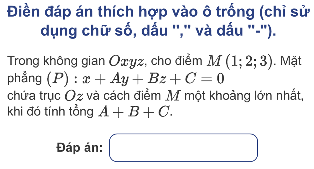 Điền đáp án thích hợp vào ô trống (chỉ sử 
dụng chữ số, dấu '','' và dấu ''-''). 
Trong không gian Oxyz, cho điểm M(1;2;3). Mặt 
phẳng (P):x+Ay+Bz+C=0
chứa trục Oz và cách điểm M một khoảng lớn nhất, 
khi đó tính tổng A+B+C. 
Đáp án: □