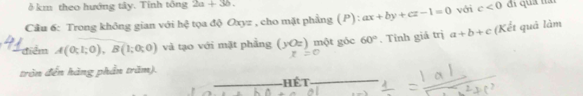 δ km theo hướng tây. Tính tông 2a+3b. 
Cầu 6: Trong không gian với hệ tọa độ Oxyz , cho mặt phẳng (P) : ax+by+cz-1=0 với c<0</tex> đi quả nai 
điểm A(0;1;0), B(1;0;0) và tạo với mặt phẳng (yOz) một góc 60°. Tính giá trị a+b+c (Kết quả làm 
tròn đến hàng phần trăm). 
ết_