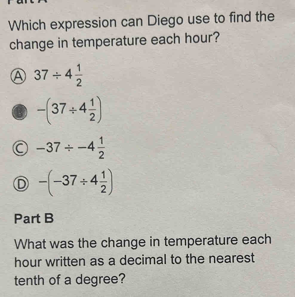 Which expression can Diego use to find the
change in temperature each hour?
Ⓐ 37/ 4 1/2 
-(37/ 4 1/2 )
-37/ -4 1/2 
D -(-37/ 4 1/2 )
Part B
What was the change in temperature each
hour written as a decimal to the nearest
tenth of a degree?