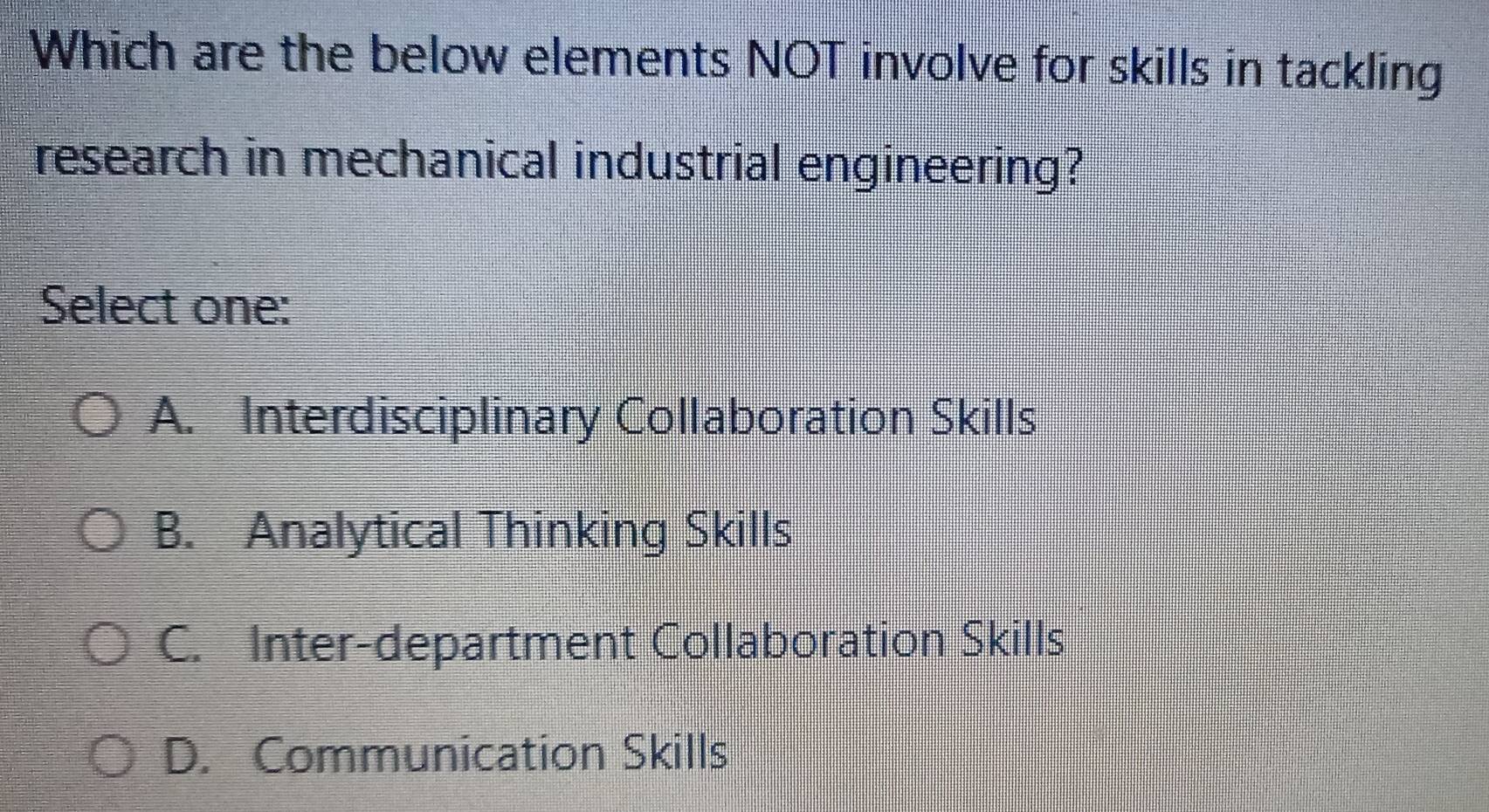 Which are the below elements NOT involve for skills in tackling
research in mechanical industrial engineering?
Select one:
A. Interdisciplinary Collaboration Skills
B. Analytical Thinking Skills
C. Inter-department Collaboration Skills
D. Communication Skills