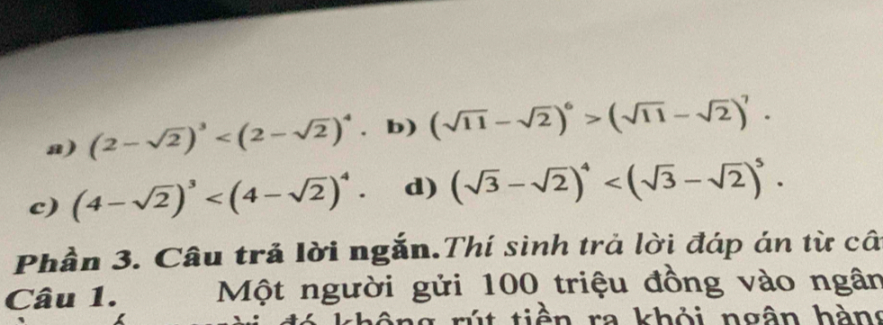 a) (2-sqrt(2))^3 b) (sqrt(11)-sqrt(2))^6>(sqrt(11)-sqrt(2))^7.
c) (4-sqrt(2))^3 . d) (sqrt(3)-sqrt(2))^4 . 
Phần 3. Câu trả lời ngắn.Thí sinh trả lời đáp án từ câ
Câu 1. Một người gửi 100 triệu đồng vào ngân
không rút tiền ra khỏi ngân hàng