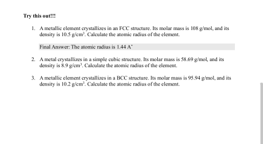 Try this out!!! 
1. A metallic element crystallizes in an FCC structure. Its molar mass is 108 g/mol, and its 
density is 10.5g/cm^3. Calculate the atomic radius of the element. 
Final Answer: The atomic radius is 1.44 A 
2. A metal crystallizes in a simple cubic structure. Its molar mass is 58.69 g/mol, and its 
density is 8.9g/cm^3. Calculate the atomic radius of the element. 
3. A metallic element crystallizes in a BCC structure. Its molar mass is 95.94 g/mol, and its 
density is 10.2g/cm^3. Calculate the atomic radius of the element.