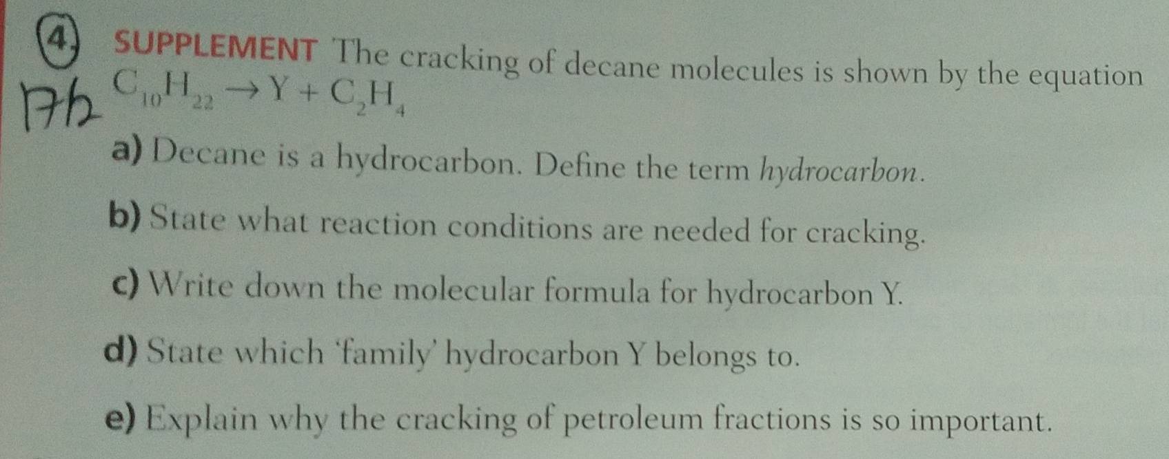 SUPPLEMENT The cracking of decane molecules is shown by the equation
C_10H_22to Y+C_2H_4
a) Decane is a hydrocarbon. Define the term hydrocarbon. 
b) State what reaction conditions are needed for cracking. 
c) Write down the molecular formula for hydrocarbon Y. 
d) State which ‘family’ hydrocarbon Y belongs to. 
e) Explain why the cracking of petroleum fractions is so important.