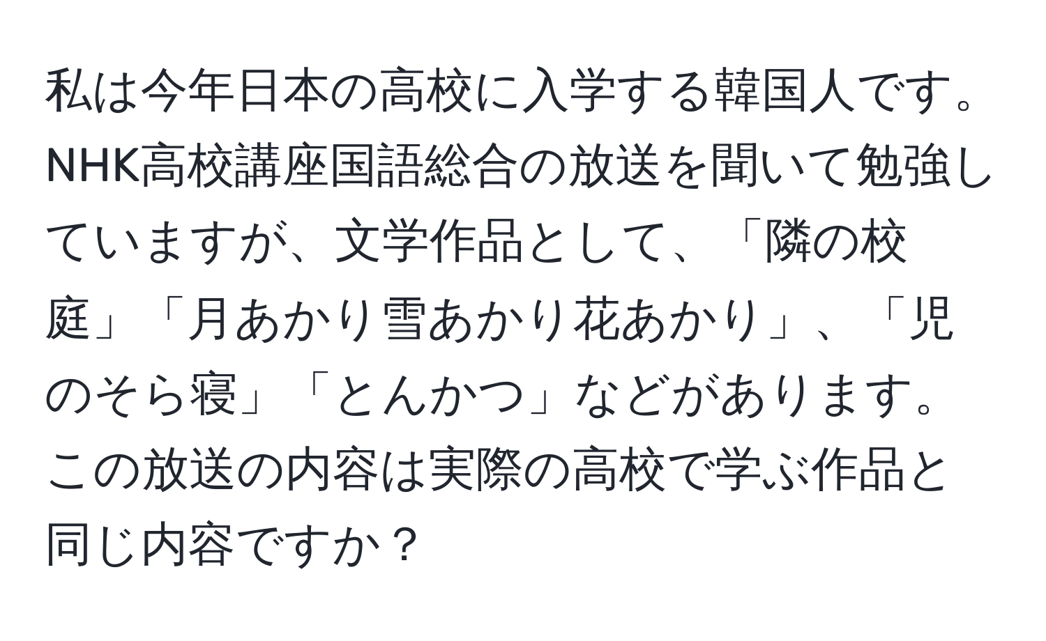 私は今年日本の高校に入学する韓国人です。NHK高校講座国語総合の放送を聞いて勉強していますが、文学作品として、「隣の校庭」「月あかり雪あかり花あかり」、「児のそら寝」「とんかつ」などがあります。この放送の内容は実際の高校で学ぶ作品と同じ内容ですか？