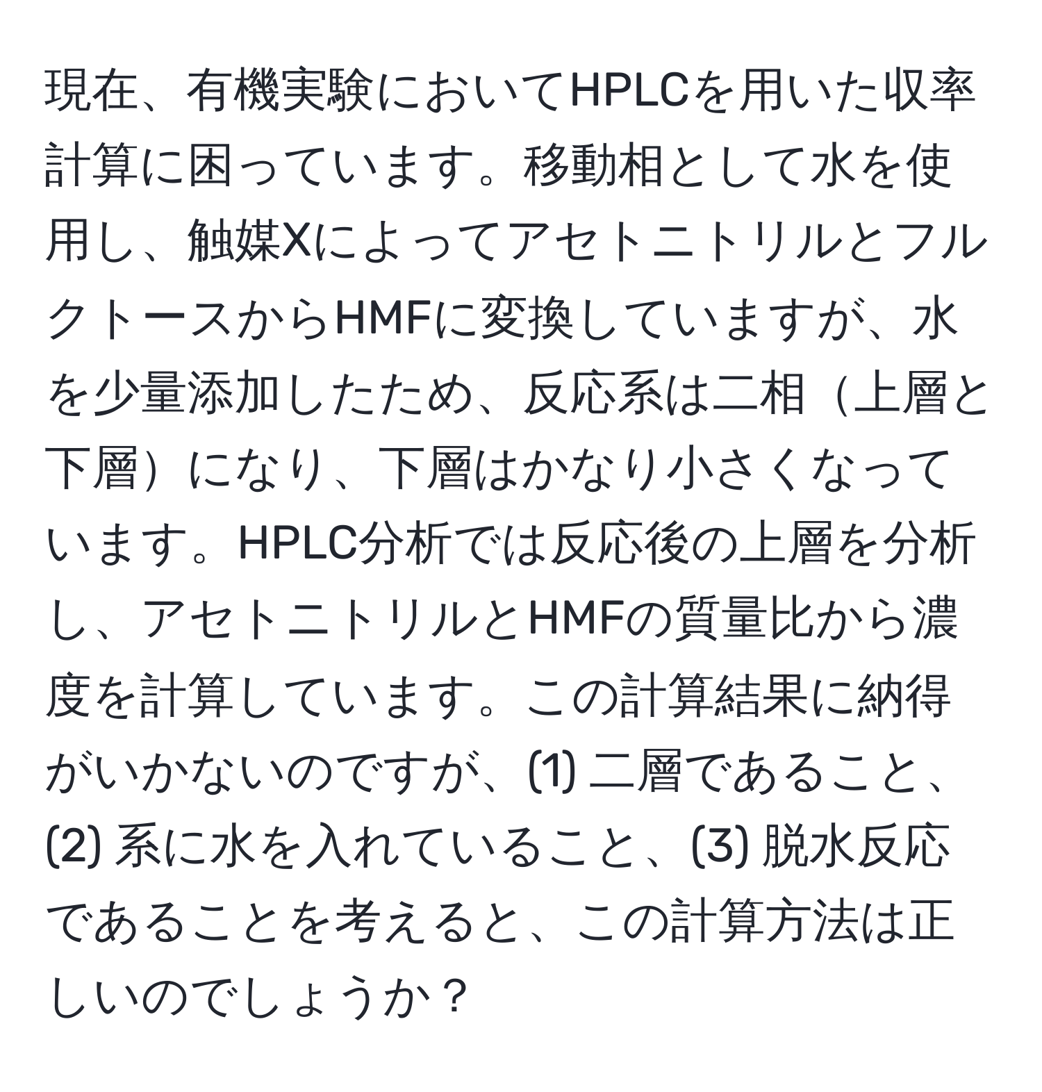 現在、有機実験においてHPLCを用いた収率計算に困っています。移動相として水を使用し、触媒XによってアセトニトリルとフルクトースからHMFに変換していますが、水を少量添加したため、反応系は二相上層と下層になり、下層はかなり小さくなっています。HPLC分析では反応後の上層を分析し、アセトニトリルとHMFの質量比から濃度を計算しています。この計算結果に納得がいかないのですが、(1) 二層であること、(2) 系に水を入れていること、(3) 脱水反応であることを考えると、この計算方法は正しいのでしょうか？