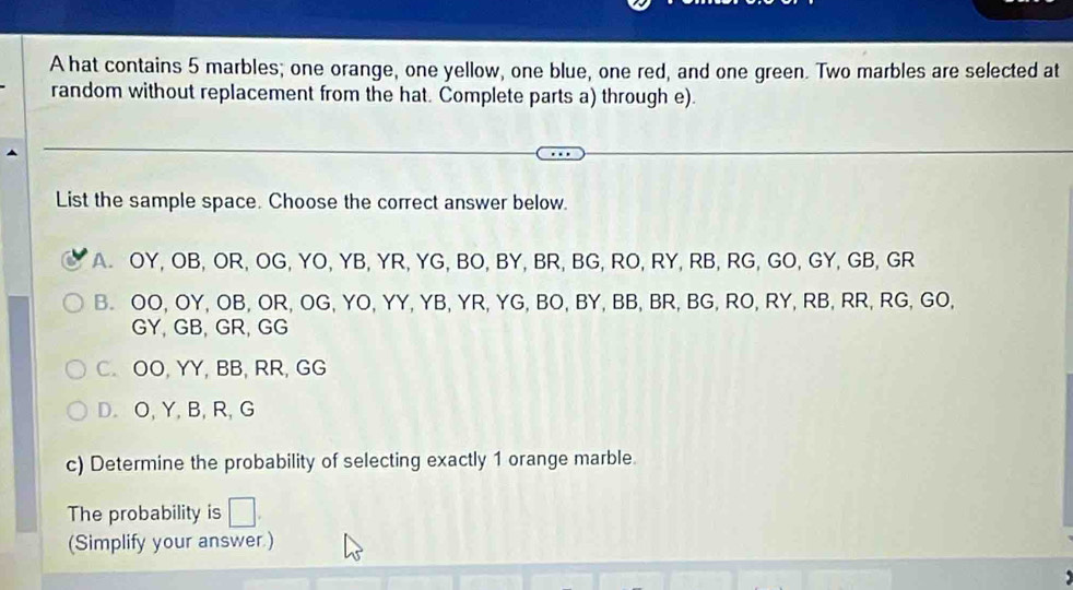 A hat contains 5 marbles; one orange, one yellow, one blue, one red, and one green. Two marbles are selected at
random without replacement from the hat. Complete parts a) through e).
List the sample space. Choose the correct answer below.
A. OY, OB, OR, OG, YO, YB, YR, YG, BO, BY, BR, BG, RO, RY, RB, RG, GO, GY, GB, GR
B. OO, OY, OB, OR, OG, YO, YY, YB, YR, YG, BO, BY, BB, BR, BG, RO, RY, RB, RR, RG, GO,
GY, GB, GR, GG
C. OO, YY, BB, RR, GG
D. O, Y, B, R, G
c) Determine the probability of selecting exactly 1 orange marble.
The probability is
(Simplify your answer.)