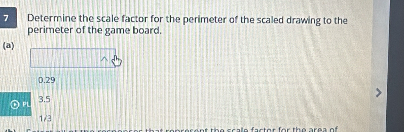 Determine the scale factor for the perimeter of the scaled drawing to the
perimeter of the game board.
(a)
0.29
PL 3.5
1/3
ale factor for the area of