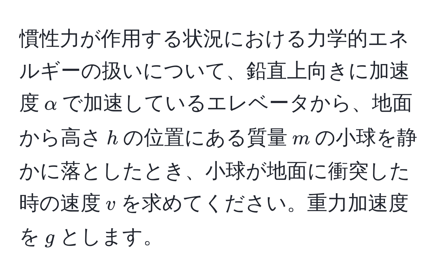 慣性力が作用する状況における力学的エネルギーの扱いについて、鉛直上向きに加速度$alpha$で加速しているエレベータから、地面から高さ$h$の位置にある質量$m$の小球を静かに落としたとき、小球が地面に衝突した時の速度$v$を求めてください。重力加速度を$g$とします。