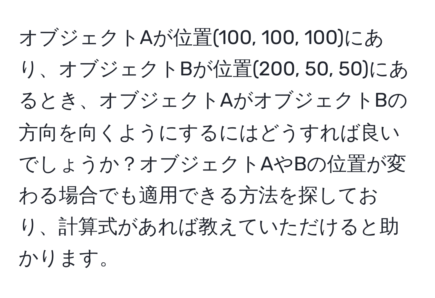 オブジェクトAが位置(100, 100, 100)にあり、オブジェクトBが位置(200, 50, 50)にあるとき、オブジェクトAがオブジェクトBの方向を向くようにするにはどうすれば良いでしょうか？オブジェクトAやBの位置が変わる場合でも適用できる方法を探しており、計算式があれば教えていただけると助かります。