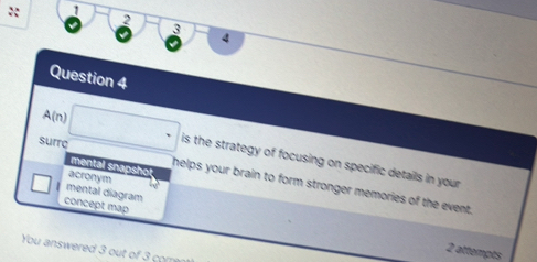 1
2
3
4
Question 4
A(n) is the strategy of focusing on specific details in your 
mental snapshol
surro helps your brain to form stronger memories of the event.
acronym
mental diagram
concept mập
You answered 3 out of 3 comre
2 attempts